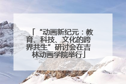 “动画新纪元：教育、科技、文化的跨界共生”研讨会在吉林动画学院举行